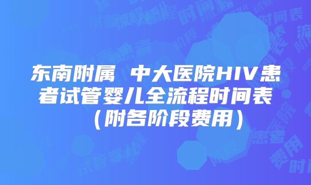 东南附属 中大医院HIV患者试管婴儿全流程时间表（附各阶段费用）