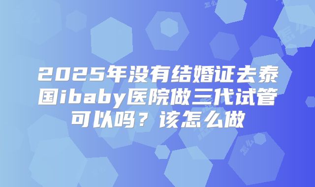 2025年没有结婚证去泰国ibaby医院做三代试管可以吗?该怎么做