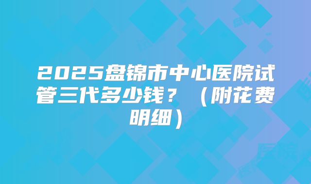 2025盘锦市中心医院试管三代多少钱？（附花费明细）