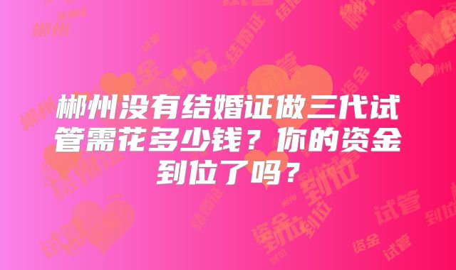郴州没有结婚证做三代试管需花多少钱？你的资金到位了吗？