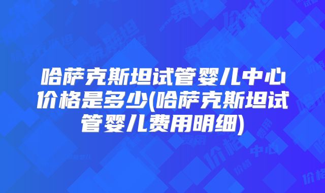 哈萨克斯坦试管婴儿中心价格是多少(哈萨克斯坦试管婴儿费用明细)