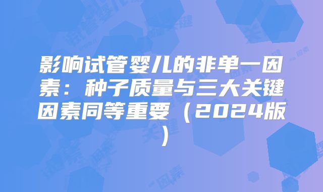 影响试管婴儿的非单一因素:种子质量与三大关键因素同等重要(2024版)