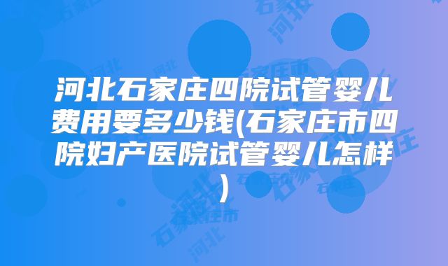 河北石家庄四院试管婴儿费用要多少钱(石家庄市四院妇产医院试管婴儿怎样)