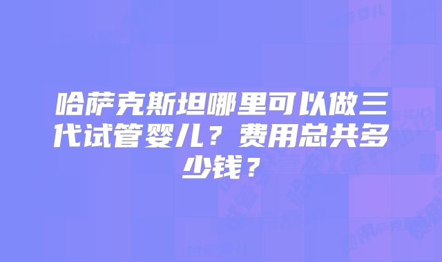 哈萨克斯坦哪里可以做三代试管婴儿？费用总共多少钱？