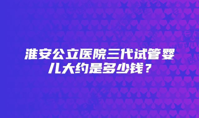 淮安公立医院三代试管婴儿大约是多少钱？