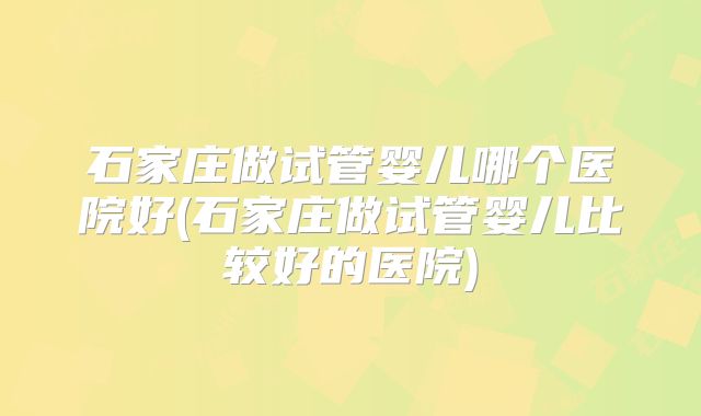 石家庄做试管婴儿哪个医院好(石家庄做试管婴儿比较好的医院)