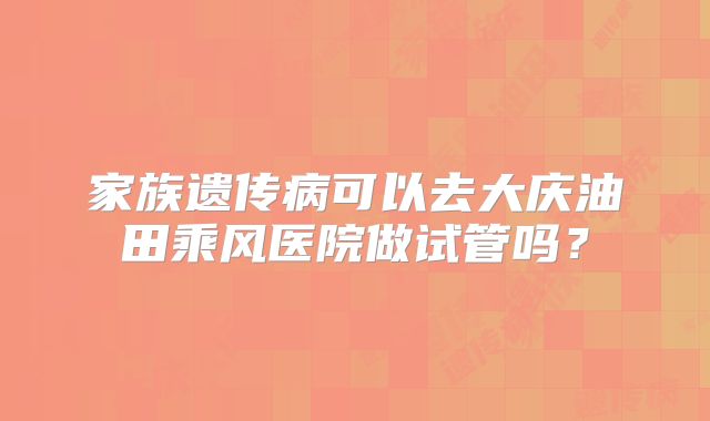 家族遗传病可以去大庆油田乘风医院做试管吗？