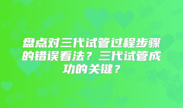 盘点对三代试管过程步骤的错误看法?三代试管成功的关键?