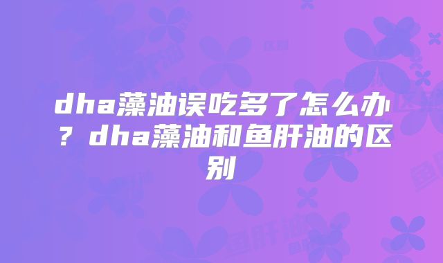 dha藻油误吃多了怎么办?dha藻油和鱼肝油的区别