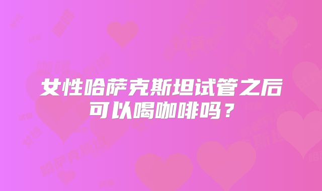 女性哈萨克斯坦试管之后可以喝咖啡吗?