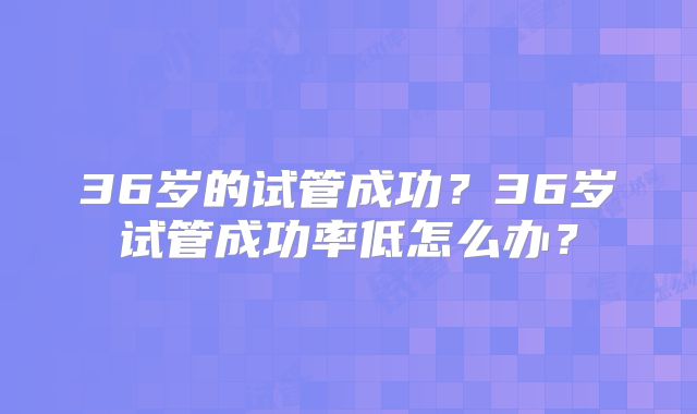 36岁的试管成功？36岁试管成功率低怎么办？