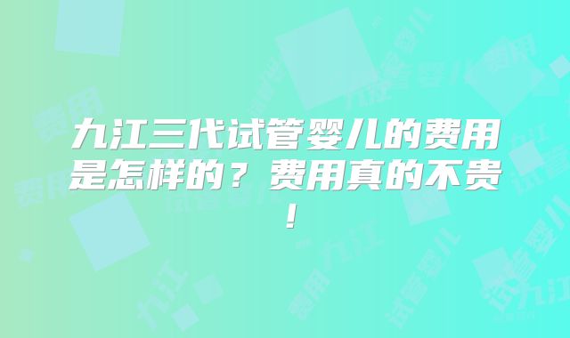 九江三代试管婴儿的费用是怎样的?费用真的不贵!