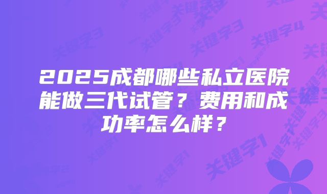 2025成都哪些私立医院能做三代试管？费用和成功率怎么样？