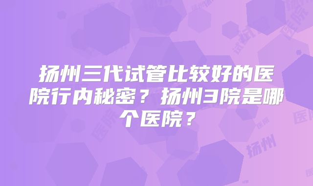 扬州三代试管比较好的医院行内秘密？扬州3院是哪个医院？