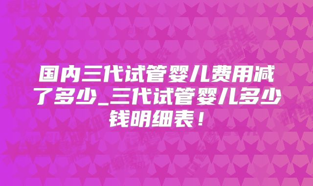 国内三代试管婴儿费用减了多少_三代试管婴儿多少钱明细表！