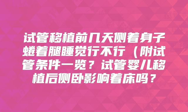 试管移植前几天侧着身子蜷着腿睡觉行不行（附试管条件一览？试管婴儿移植后侧卧影响着床吗？