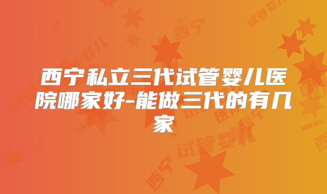 西宁私立三代试管婴儿医院哪家好-能做三代的有几家