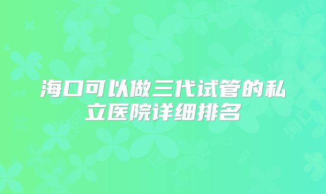 海口可以做三代试管的私立医院详细排名