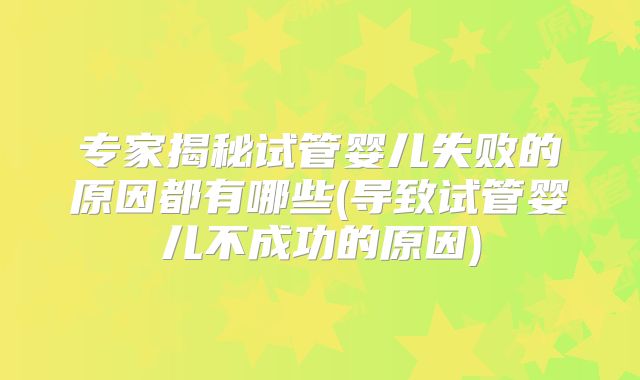 专家揭秘试管婴儿失败的原因都有哪些(导致试管婴儿不成功的原因)
