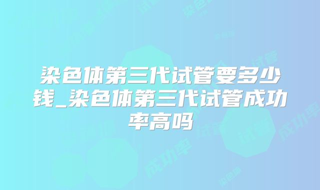 染色体第三代试管要多少钱_染色体第三代试管成功率高吗