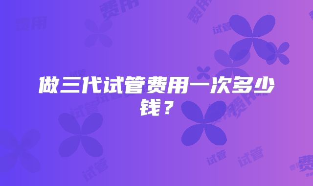 做三代试管费用一次多少钱？