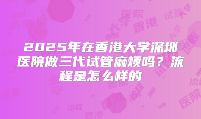 2025年在香港大学深圳医院做三代试管麻烦吗?流程是怎么样的