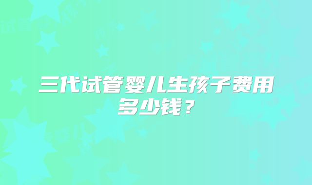 三代试管婴儿生孩子费用多少钱?