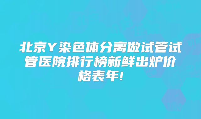 北京Y染色体分离做试管试管医院排行榜新鲜出炉价格表年!