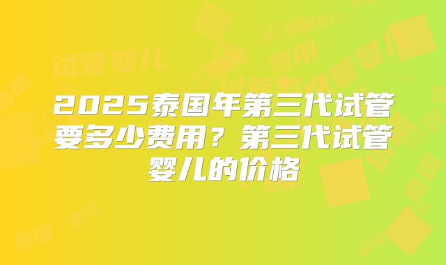 2025泰国年第三代试管要多少费用？第三代试管婴儿的价格