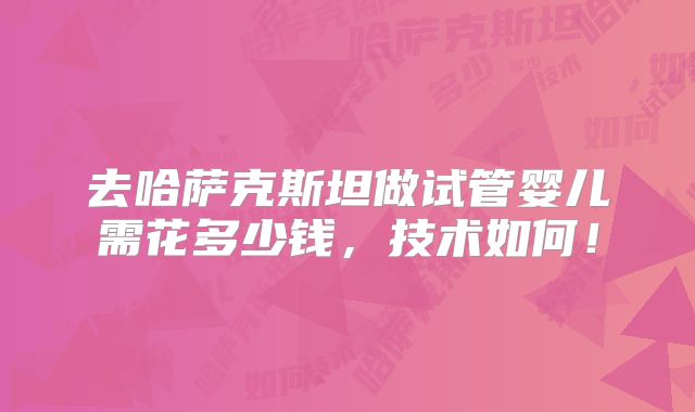 去哈萨克斯坦做试管婴儿需花多少钱，技术如何！