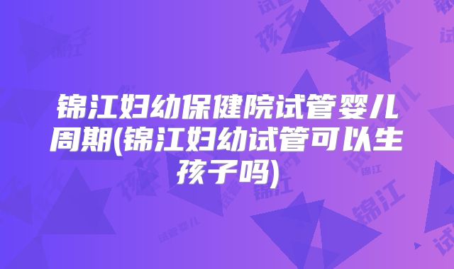 锦江妇幼保健院试管婴儿周期(锦江妇幼试管可以生孩子吗)