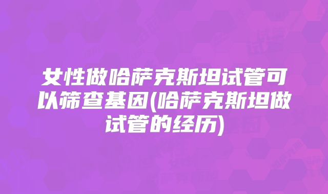女性做哈萨克斯坦试管可以筛查基因(哈萨克斯坦做试管的经历)