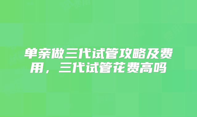 单亲做三代试管攻略及费用，三代试管花费高吗