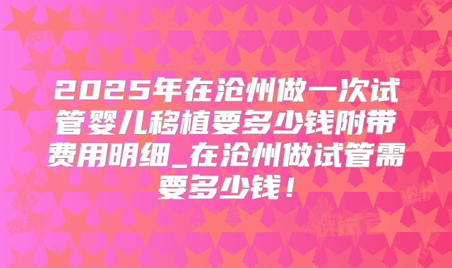 2025年在沧州做一次试管婴儿移植要多少钱附带费用明细_在沧州做试管需要多少钱！