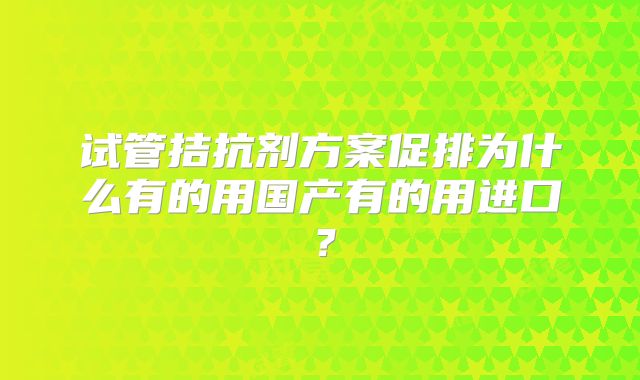试管拮抗剂方案促排为什么有的用国产有的用进口？