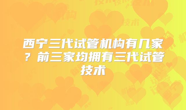 西宁三代试管机构有几家？前三家均拥有三代试管技术