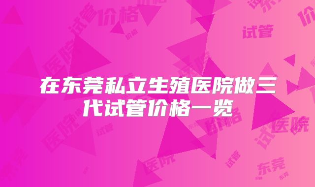 在东莞私立生殖医院做三代试管价格一览