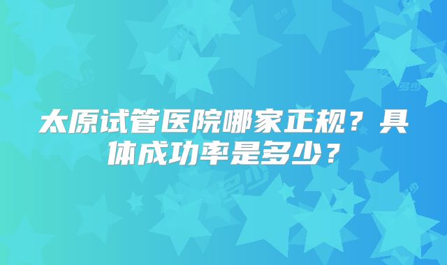 太原试管医院哪家正规?具体成功率是多少?