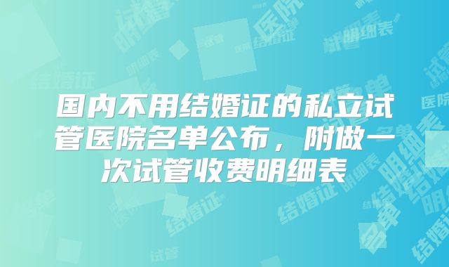 国内不用结婚证的私立试管医院名单公布，附做一次试管收费明细表