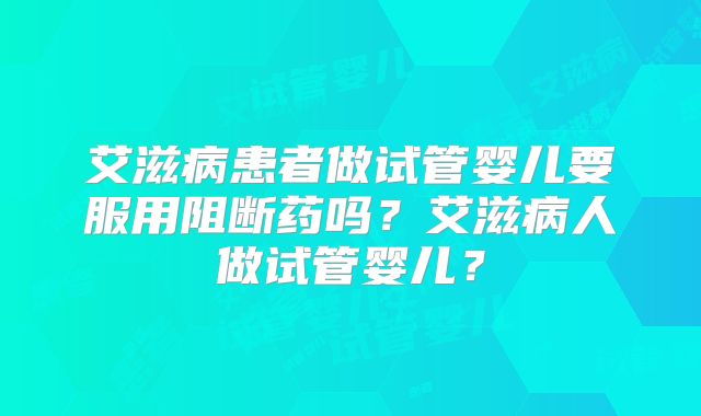 艾滋病患者做试管婴儿要服用阻断药吗?艾滋病人做试管婴儿?