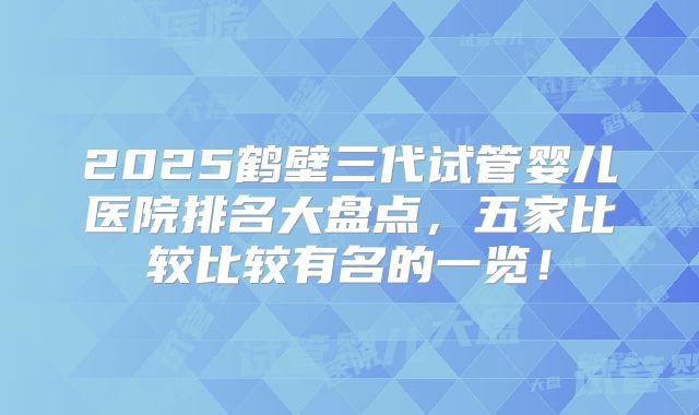 2025鹤壁三代试管婴儿医院排名大盘点，五家比较比较有名的一览！