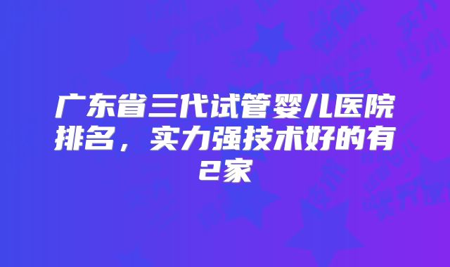 广东省三代试管婴儿医院排名，实力强技术好的有2家