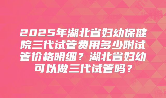 2025年湖北省妇幼保健院三代试管费用多少附试管价格明细？湖北省妇幼可以做三代试管吗？