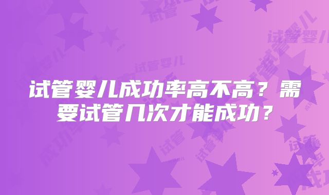 试管婴儿成功率高不高？需要试管几次才能成功？