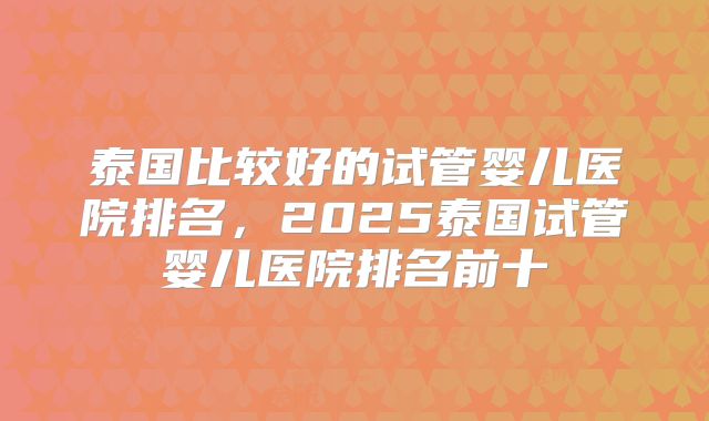 泰国比较好的试管婴儿医院排名，2025泰国试管婴儿医院排名前十
