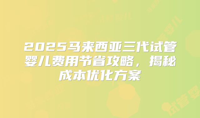 2025马来西亚三代试管婴儿费用节省攻略，揭秘成本优化方案
