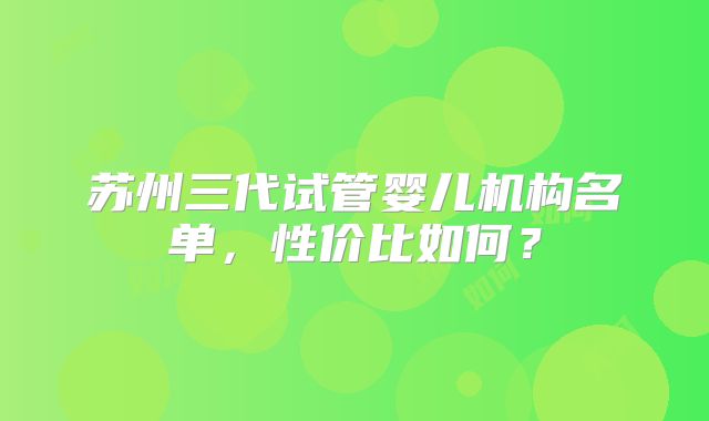 苏州三代试管婴儿机构名单,性价比如何?