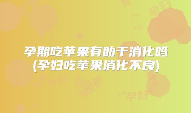 孕期吃苹果有助于消化吗(孕妇吃苹果消化不良)