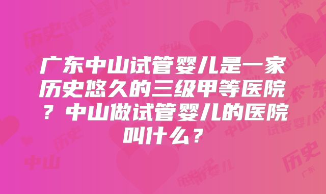 广东中山试管婴儿是一家历史悠久的三级甲等医院?中山做试管婴儿的医院叫什么?