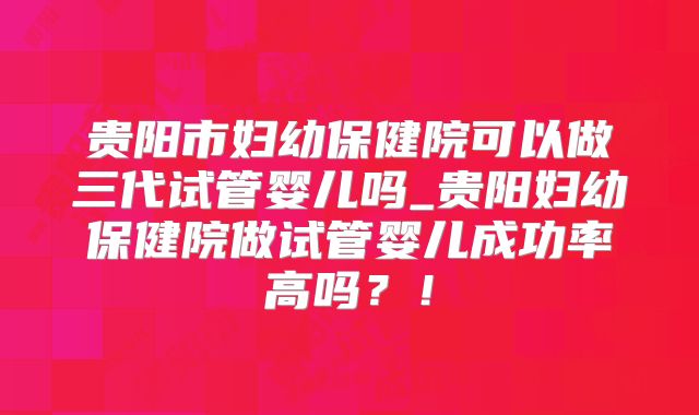 贵阳市妇幼保健院可以做三代试管婴儿吗_贵阳妇幼保健院做试管婴儿成功率高吗？！